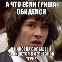 а что если гриша обиделся и никогда больше не отпишется в серьезной терке