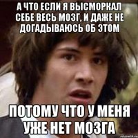 а что если я высморкал себе весь мозг, и даже не догадываюсь об этом потому что у меня уже нет мозга