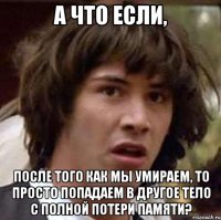 а что если, после того как мы умираем, то просто попадаем в другое тело с полной потери памяти?