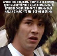 а что если когда мы уверены,на самом деле мы неуверены и нас обманывает наше посознае,кторого обманывает наше сознаю что мы всё же уверены 