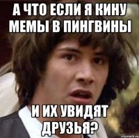 а что если я кину мемы в пингвины и их увидят друзья?