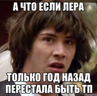 а что если лера только год назад перестала быть тп