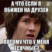 а что если я обижен на друзей потому что у меня месячные?...