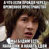 а что если пройдя через временное пространство мы будим есть какашки, а какать едой