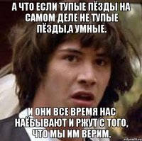 а что если тупые пёзды на самом деле не тупые пёзды,а умные. и они все время нас наёбывают и ржут с того, что мы им верим.