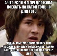 а что если н.п предложила поехать на каток только для того что бы мы там сломали ноги и не ходили в школу и тогда она бы тайно зарегистрировала всех на дпа по укр. лит