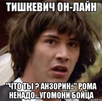 тишкевич он-лайн "что ты ? анзорик.." рома ненадо...угомони бойца