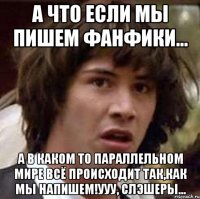 а что если мы пишем фанфики... а в каком то параллельном мире всё происходит так,как мы напишем!ууу, слэшеры...