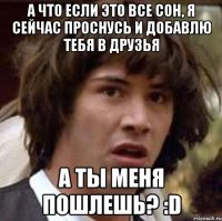 а что если это все сон, я сейчас проснусь и добавлю тебя в друзья а ты меня пошлешь? :d