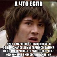 а что если ирки и марковой не существует в общем диалоге и мы переписываемся от их имени чтобы не чувстовать себя одинокими и никому ненужными