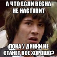 а что если весна не наступит пока у динки не станет все хорошо?