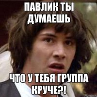 павлик ты думаешь что у тебя группа круче?!