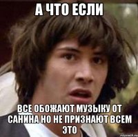 а что если все обожают музыку от санина но не признают всем это