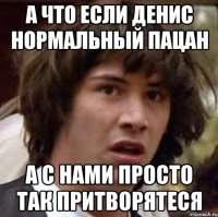 а что если денис нормальный пацан а с нами просто так притворятеся