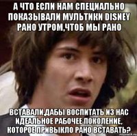 а что если нам специально показывали мультики disney рано утром,чтоб мы рано вставали,дабы воспитать из нас идеальное рабочее поколение, которое привыкло рано вставать?