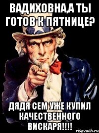 вадиховна,а ты готов к пятнице? дядя сем уже купил качественного вискаря!!!