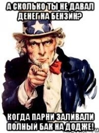 а сколько ты не давал денег на бензин? когда парни заливали полный бак на додже!