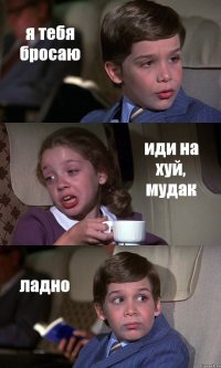 я тебя бросаю иди на хуй, мудак ладно