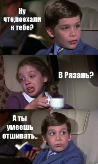 Ну что,поехали к тебе? В Рязань? А ты умеешь отшивать..