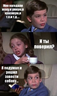 Мне нагодали жену и умную,и красивую,и т.п.и т.д.... И ты поверил? Я подумал и решил завести собаку...