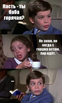 Насть - ты баба горячая? Не знаю, но когда с горшка встаю, пар идёт. ...