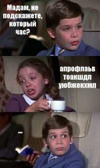 Мадам, не подскажете, который час? апрофлаьв тоакшдл уюбжекхмл ...