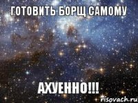 Готовить борщ самому АХУЕННО!!!