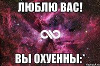 люблю вас! вы охуенны:*