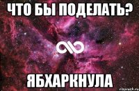 что бы поделать? ябхаркнула