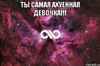 ты самая ахуенная девочка!!! 