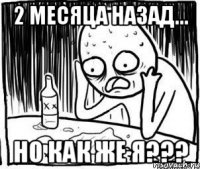 2 месяца назад... но как же я???