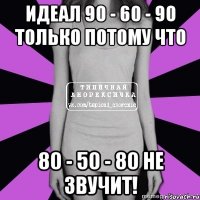 идеал 90 - 60 - 90 только потому что 80 - 50 - 80 не звучит!