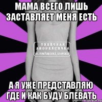 мама всего лишь заставляет меня есть а я уже представляю где и как буду блевать