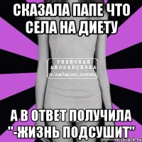 сказала папе что села на диету а в ответ получила "-жизнь подсушит"