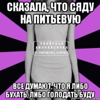 сказала, что сяду на питьевую все думают, что я либо бухать, либо голодать буду