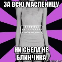 за всю масленицу ни сьела не блинчика