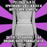 грех сидеть в та, критиковать все и всех и жрать жрать жрать! да пусть покарают тебя лишние килограммы! ха ха ха