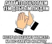 давайте похлопаем тем добрым людям которые обещают написать на вас заяву но не пишут