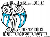 то чувство... когда эта музыка в твоей голове, в сердце, в душе