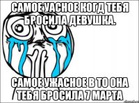 самое уасное когд тебя бросила девушка. самое ужасное в то она тебя бросила 7 марта