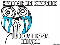 жалость мы в харьков не поехали из-за погоди:(