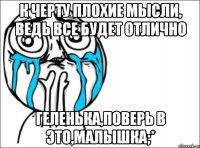 к черту плохие мысли, ведь все будет отлично геленька,поверь в это,малышка;*