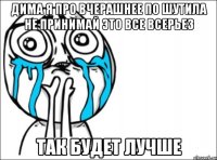 дима я про вчерашнее по шутила не принимай это все всерьез так будет лучше