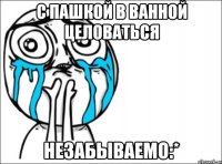 с пашкой в ванной целоваться незабываемо:*