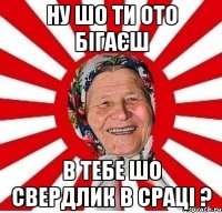 ну шо ти ото бігаєш в тебе шо свердлик в сраці ?