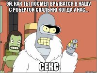 эй, как ты посмел врыватся в нашу с робертой спальню когда у нас... секс