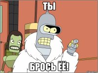 ты брось ёё!