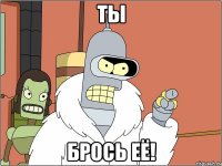 ты брось её!