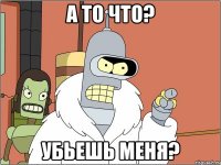 а то что? убьешь меня?