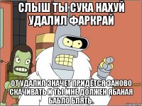 слыш ты сука нахуй удалил фаркрай от удалил значет придётся заново скачивать и ты мне должен ябаная бабло блять.